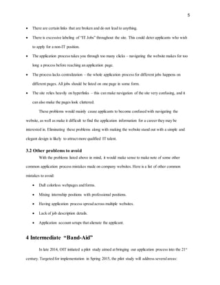5
 There are certain links that are broken and do not lead to anything.
 There is excessive labeling of “IT Jobs” throughout the site. This could deter applicants who wish
to apply for a non-IT position.
 The application process takes you through too many clicks – navigating the website makes for too
long a process before reaching an application page.
 The process lacks centralization – the whole application process for different jobs happens on
different pages. All jobs should be listed on one page in some form.
 The site relies heavily on hyperlinks – this can make navigation of the site very confusing, and it
can also make the pages look cluttered.
These problems would mainly cause applicants to become confused with navigating the
website, as well as make it difficult to find the application information for a career they may be
interested in. Eliminating these problems along with making the website stand out with a simple and
elegant design is likely to attract more qualified IT talent.
3.2 Other problems to avoid
With the problems listed above in mind, it would make sense to make note of some other
common application process mistakes made on company websites. Here is a list of other common
mistakes to avoid:
 Dull colorless webpages and forms.
 Mixing internship positions with professional positions.
 Having application process spread across multiple websites.
 Lack of job description details.
 Application account setups that alienate the applicant.
4 Intermediate “Band-Aid”
In late 2014, OIT initiated a pilot study aimed at bringing our application process into the 21st
century. Targeted for implementation in Spring 2015, the pilot study will address severalareas:
 