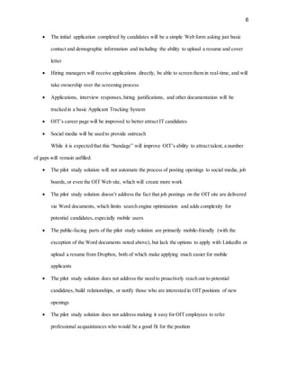 6
 The initial application completed by candidates will be a simple Web form asking just basic
contact and demographic information and including the ability to upload a resume and cover
letter
 Hiring managers will receive applications directly, be able to screen them in real-time, and will
take ownership over the screening process
 Applications, interview responses, hiring justifications, and other documentation will be
tracked in a basic Applicant Tracking System
 OIT’s career page will be improved to better attract IT candidates
 Social media will be used to provide outreach
While it is expected that this “bandage” will improve OIT’s ability to attract talent, a number
of gaps will remain unfilled:
 The pilot study solution will not automate the process of posting openings to social media, job
boards, or even the OIT Web site, which will create more work
 The pilot study solution doesn’t address the fact that job postings on the OIT site are delivered
via Word documents, which limits search engine optimization and adds complexity for
potential candidates, especially mobile users
 The public-facing parts of the pilot study solution are primarily mobile-friendly (with the
exception of the Word documents noted above), but lack the options to apply with LinkedIn or
upload a resume from Dropbox, both of which make applying much easier for mobile
applicants
 The pilot study solution does not address the need to proactively reach out to potential
candidates, build relationships, or notify those who are interested in OIT positions of new
openings
 The pilot study solution does not address making it easy for OIT employees to refer
professional acquaintances who would be a good fit for the position
 