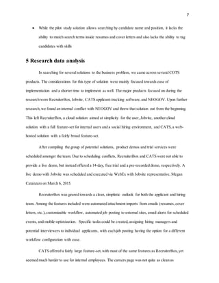 7
 While the pilot study solution allows searching by candidate name and position, it lacks the
ability to match search terms inside resumes and cover letters and also lacks the ability to tag
candidates with skills
5 Research data analysis
In searching for severalsolutions to the business problem, we came across severalCOTS
products. The considerations for this type of solution were mainly focused towards ease of
implementation and a shorter time to implement as well. The major products focused on during the
research were RecruiterBox,Jobvite, CATS applicant-tracking software,and NEOGOV. Upon further
research,we found an internal conflict with NEOGOV and threw that solution out from the beginning.
This left RecruiterBox, a cloud solution aimed at simplicity for the user, Jobvite, another cloud
solution with a full feature-set for internal users and a social hiring environment, and CATS,a web-
hosted solution with a fairly broad feature-set.
After compiling the group of potential solutions, product demos and trial services were
scheduled amongst the team. Due to scheduling conflicts, RecruiterBox and CATS were not able to
provide a live demo, but instead offered a 14-day, free trial and a pre-recorded demo, respectively. A
live demo with Jobvite was scheduled and executed via WebEx with Jobvite representative, Megan
Catanzaro on March 6, 2015.
RecruiterBox was geared towards a clean, simplistic outlook for both the applicant and hiring
team. Among the features included were automated attachment imports from emails (resumes,cover
letters, etc.),customizable workflow, automated job posting to external sites, email alerts for scheduled
events, and mobile-optimization. Specific tasks could be created,assigning hiring managers and
potential interviewers to individual applicants, with each job posting having the option for a different
workflow configuration with ease.
CATS offered a fairly large feature-set,with most of the same features as RecruiterBox,yet
seemed much harder to use for internal employees. The careers page was not quite as clean as
 