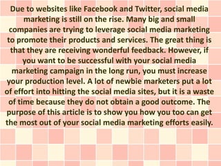 Due to websites like Facebook and Twitter, social media
      marketing is still on the rise. Many big and small
  companies are trying to leverage social media marketing
 to promote their products and services. The great thing is
  that they are receiving wonderful feedback. However, if
      you want to be successful with your social media
   marketing campaign in the long run, you must increase
your production level. A lot of newbie marketers put a lot
of effort into hitting the social media sites, but it is a waste
 of time because they do not obtain a good outcome. The
purpose of this article is to show you how you too can get
the most out of your social media marketing efforts easily.
 