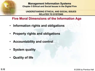 5.12 © 2006 by Prentice Hall
Management Information SystemsManagement Information Systems
Chapter 5Chapter 5 Ethical and Social Issues in the Digital FirmEthical and Social Issues in the Digital Firm
UNDERSTANDING ETHICAL AND SOCIAL ISSUES
RELATED TO SYSTEMS
• Information rights and obligations
• Property rights and obligations
• Accountability and control
• System quality
• Quality of life
Five Moral Dimensions of the Information AgeFive Moral Dimensions of the Information Age
Western university
 