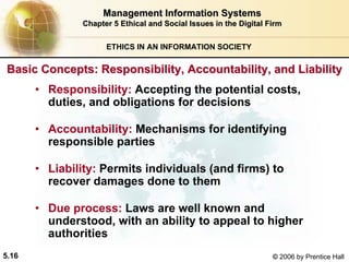 5.16 © 2006 by Prentice Hall
Management Information SystemsManagement Information Systems
Chapter 5Chapter 5 Ethical and Social Issues in the Digital FirmEthical and Social Issues in the Digital Firm
ETHICS IN AN INFORMATION SOCIETY
• Responsibility: Accepting the potential costs,
duties, and obligations for decisions
• Accountability: Mechanisms for identifying
responsible parties
• Liability: Permits individuals (and firms) to
recover damages done to them
• Due process: Laws are well known and
understood, with an ability to appeal to higher
authorities
Basic Concepts: Responsibility, Accountability, and LiabilityBasic Concepts: Responsibility, Accountability, and Liability
Western university
 