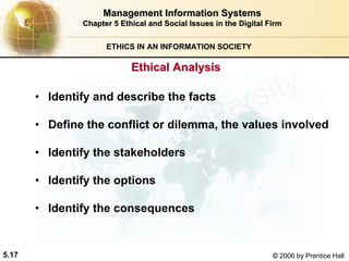 5.17 © 2006 by Prentice Hall
Management Information SystemsManagement Information Systems
Chapter 5Chapter 5 Ethical and Social Issues in the Digital FirmEthical and Social Issues in the Digital Firm
ETHICS IN AN INFORMATION SOCIETY
• Identify and describe the facts
• Define the conflict or dilemma, the values involved
• Identify the stakeholders
• Identify the options
• Identify the consequences
Ethical AnalysisEthical Analysis
Western university
 