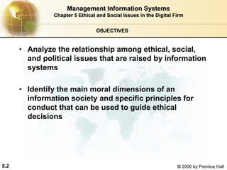 5.2 © 2006 by Prentice Hall
OBJECTIVES
• Analyze the relationship among ethical, social,
and political issues that are raised by information
systems
• Identify the main moral dimensions of an
information society and specific principles for
conduct that can be used to guide ethical
decisions
Management Information SystemsManagement Information Systems
Chapter 5Chapter 5 Ethical and Social Issues in the Digital FirmEthical and Social Issues in the Digital Firm
Western university
 