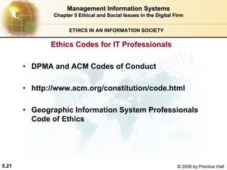 5.21 © 2006 by Prentice Hall
Management Information SystemsManagement Information Systems
Chapter 5Chapter 5 Ethical and Social Issues in the Digital FirmEthical and Social Issues in the Digital Firm
ETHICS IN AN INFORMATION SOCIETY
• DPMA and ACM Codes of Conduct
• http://www.acm.org/constitution/code.html
• Geographic Information System Professionals
Code of Ethics
Ethics Codes for IT ProfessionalsEthics Codes for IT Professionals
Western university
 