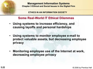 5.22 © 2006 by Prentice Hall
Management Information SystemsManagement Information Systems
Chapter 5Chapter 5 Ethical and Social Issues in the Digital FirmEthical and Social Issues in the Digital Firm
ETHICS IN AN INFORMATION SOCIETY
• Using systems to increase efficiency, and
causing layoffs and personal hardships
• Using systems to monitor employee e-mail to
protect valuable assets, but decreasing employee
privacy
• Monitoring employee use of the Internet at work,
decreasing employee privacy
Some RealSome Real--World IT Ethical DilemmasWorld IT Ethical Dilemmas
Western university
 