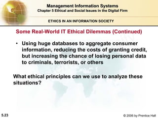 5.23 © 2006 by Prentice Hall
Management Information SystemsManagement Information Systems
Chapter 5Chapter 5 Ethical and Social Issues in the Digital FirmEthical and Social Issues in the Digital Firm
ETHICS IN AN INFORMATION SOCIETY
• Using huge databases to aggregate consumer
information, reducing the costs of granting credit,
but increasing the chance of losing personal data
to criminals, terrorists, or others
What ethical principles can we use to analyze these
situations?
Some Real-World IT Ethical Dilemmas (Continued)
Western university
 
