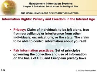 5.24 © 2006 by Prentice Hall
Management Information SystemsManagement Information Systems
Chapter 5Chapter 5 Ethical and Social Issues in the Digital FirmEthical and Social Issues in the Digital Firm
THE MORAL DIMENSIONS OF INFORMATION SYSTEMS
• Privacy: Claim of individuals to be left alone, free
from surveillance or interference from other
individuals, organizations, or the state. The claim
to be able to control information about yourself
• Fair information practices: Set of principles
governing the collection and use of information
on the basis of U.S. and European privacy laws
Information Rights: Privacy and Freedom in the Internet AgeInformation Rights: Privacy and Freedom in the Internet Age
Western university
 