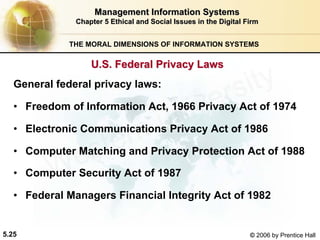 5.25 © 2006 by Prentice Hall
Management Information SystemsManagement Information Systems
Chapter 5Chapter 5 Ethical and Social Issues in the Digital FirmEthical and Social Issues in the Digital Firm
THE MORAL DIMENSIONS OF INFORMATION SYSTEMS
General federal privacy laws:
• Freedom of Information Act, 1966 Privacy Act of 1974
• Electronic Communications Privacy Act of 1986
• Computer Matching and Privacy Protection Act of 1988
• Computer Security Act of 1987
• Federal Managers Financial Integrity Act of 1982
U.S. Federal Privacy LawsU.S. Federal Privacy Laws
Western university
 