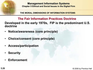 5.26 © 2006 by Prentice Hall
Management Information SystemsManagement Information Systems
Chapter 5Chapter 5 Ethical and Social Issues in the Digital FirmEthical and Social Issues in the Digital Firm
THE MORAL DIMENSIONS OF INFORMATION SYSTEMS
• Notice/awareness (core principle)
• Choice/consent (core principle)
• Access/participation
• Security
• Enforcement
The Fair Information Practices DoctrineThe Fair Information Practices Doctrine
Developed in the early 1970s, FIP is the predominant U.S.
doctrine
Western university
 