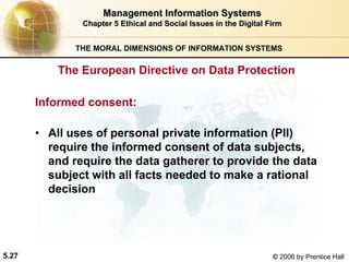 5.27 © 2006 by Prentice Hall
Management Information SystemsManagement Information Systems
Chapter 5Chapter 5 Ethical and Social Issues in the Digital FirmEthical and Social Issues in the Digital Firm
THE MORAL DIMENSIONS OF INFORMATION SYSTEMS
Informed consent:
• All uses of personal private information (PII)
require the informed consent of data subjects,
and require the data gatherer to provide the data
subject with all facts needed to make a rational
decision
The European Directive on Data Protection
Western university
 
