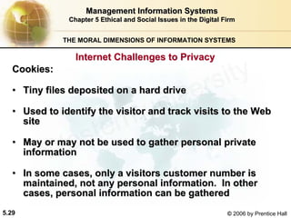 5.29 © 2006 by Prentice Hall
Management Information SystemsManagement Information Systems
Chapter 5Chapter 5 Ethical and Social Issues in the Digital FirmEthical and Social Issues in the Digital Firm
THE MORAL DIMENSIONS OF INFORMATION SYSTEMS
CookiesCookies::
•• Tiny files deposited on a hard driveTiny files deposited on a hard drive
•• Used to identify the visitor and track visits to the WebUsed to identify the visitor and track visits to the Web
sitesite
•• May or may not be used to gather personal privateMay or may not be used to gather personal private
informationinformation
•• In some cases, only a visitors customer number isIn some cases, only a visitors customer number is
maintained, not any personal information. In othermaintained, not any personal information. In other
cases, personal information can be gatheredcases, personal information can be gathered
Internet Challenges to PrivacyInternet Challenges to Privacy
Western university
 