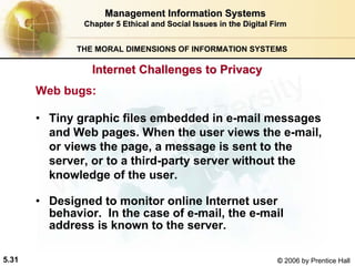 5.31 © 2006 by Prentice Hall
Management Information SystemsManagement Information Systems
Chapter 5Chapter 5 Ethical and Social Issues in the Digital FirmEthical and Social Issues in the Digital Firm
THE MORAL DIMENSIONS OF INFORMATION SYSTEMS
Web bugs:
• Tiny graphic files embedded in e-mail messages
and Web pages. When the user views the e-mail,
or views the page, a message is sent to the
server, or to a third-party server without the
knowledge of the user.
• Designed to monitor online Internet user
behavior. In the case of e-mail, the e-mail
address is known to the server.
Internet Challenges to PrivacyInternet Challenges to Privacy
Western university
 