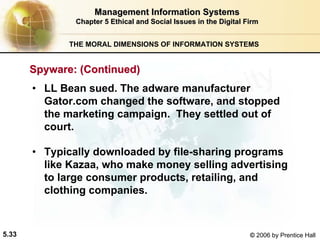 5.33 © 2006 by Prentice Hall
Management Information SystemsManagement Information Systems
Chapter 5Chapter 5 Ethical and Social Issues in the Digital FirmEthical and Social Issues in the Digital Firm
THE MORAL DIMENSIONS OF INFORMATION SYSTEMS
• LL Bean sued. The adware manufacturer
Gator.com changed the software, and stopped
the marketing campaign. They settled out of
court.
• Typically downloaded by file-sharing programs
like Kazaa, who make money selling advertising
to large consumer products, retailing, and
clothing companies.
Spyware: (Continued)Spyware: (Continued)
Western university
 