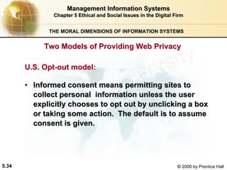 5.34 © 2006 by Prentice Hall
Management Information SystemsManagement Information Systems
Chapter 5Chapter 5 Ethical and Social Issues in the Digital FirmEthical and Social Issues in the Digital Firm
THE MORAL DIMENSIONS OF INFORMATION SYSTEMS
U.S.U.S. OptOpt--out model:out model:
•• Informed consent means permitting sites toInformed consent means permitting sites to
collect personal information unless the usercollect personal information unless the user
explicitly chooses to opt out byexplicitly chooses to opt out by unclickingunclicking a boxa box
or taking some action. The default is to assumeor taking some action. The default is to assume
consent is given.consent is given.
Two Models of Providing Web PrivacyTwo Models of Providing Web Privacy
Western university
 
