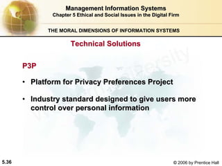 5.36 © 2006 by Prentice Hall
Management Information SystemsManagement Information Systems
Chapter 5Chapter 5 Ethical and Social Issues in the Digital FirmEthical and Social Issues in the Digital Firm
THE MORAL DIMENSIONS OF INFORMATION SYSTEMS
P3PP3P
•• Platform for Privacy Preferences ProjectPlatform for Privacy Preferences Project
•• Industry standard designed to give users moreIndustry standard designed to give users more
control over personal informationcontrol over personal information
Technical SolutionsTechnical Solutions
Western university
 