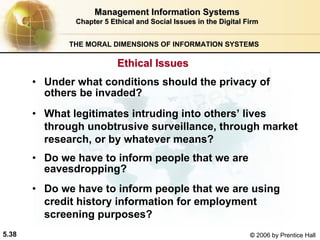5.38 © 2006 by Prentice Hall
Management Information SystemsManagement Information Systems
Chapter 5Chapter 5 Ethical and Social Issues in the Digital FirmEthical and Social Issues in the Digital Firm
THE MORAL DIMENSIONS OF INFORMATION SYSTEMS
• Under what conditions should the privacy of
others be invaded?
• What legitimates intruding into others’ lives
through unobtrusive surveillance, through market
research, or by whatever means?
• Do we have to inform people that we are
eavesdropping?
• Do we have to inform people that we are using
credit history information for employment
screening purposes?
Ethical IssuesEthical Issues
Western university
 