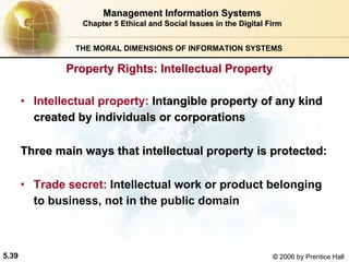 5.39 © 2006 by Prentice Hall
Management Information SystemsManagement Information Systems
Chapter 5Chapter 5 Ethical and Social Issues in the Digital FirmEthical and Social Issues in the Digital Firm
THE MORAL DIMENSIONS OF INFORMATION SYSTEMS
• Intellectual property: Intangible property of any kindIntangible property of any kind
created by individuals or corporationscreated by individuals or corporations
Three main ways that intellectual property is protected:Three main ways that intellectual property is protected:
• Trade secret: Intellectual work or product belonging
to business, not in the public domain
Property Rights: Intellectual PropertyProperty Rights: Intellectual Property
Western university
 