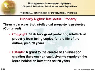 5.40 © 2006 by Prentice Hall
Management Information SystemsManagement Information Systems
Chapter 5Chapter 5 Ethical and Social Issues in the Digital FirmEthical and Social Issues in the Digital Firm
THE MORAL DIMENSIONS OF INFORMATION SYSTEMS
• Copyright: Statutory grant protecting intellectual
property from being copied for the life of the
author, plus 70 years
• Patents: A grant to the creator of an inventionA grant to the creator of an invention
granting the owner an exclusive monopoly on thegranting the owner an exclusive monopoly on the
ideas behind an invention for 20 yearsideas behind an invention for 20 years
Three main ways that intellectual property is protected:
(Continued)
Property Rights: Intellectual Property
Western university
 
