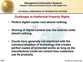 5.41 © 2006 by Prentice Hall
Management Information SystemsManagement Information Systems
Chapter 5Chapter 5 Ethical and Social Issues in the Digital FirmEthical and Social Issues in the Digital Firm
THE MORAL DIMENSIONS OF INFORMATION SYSTEMS
•• Perfect digital copies cost almost nothing.Perfect digital copies cost almost nothing.
•• Sharing of digital content over the Internet costsSharing of digital content over the Internet costs
almost nothing.almost nothing.
•• Courts have generally not interfered with theCourts have generally not interfered with the
commercialization of technology that createscommercialization of technology that creates
perfect copies of protected works as long as theperfect copies of protected works as long as the
manufacturer could not control how customersmanufacturer could not control how customers
use its products.use its products.
Challenges to Intellectual Property RightsChallenges to Intellectual Property Rights
Western university
 