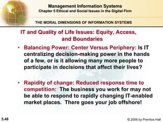 5.48 © 2006 by Prentice Hall
Management Information SystemsManagement Information Systems
Chapter 5Chapter 5 Ethical and Social Issues in the Digital FirmEthical and Social Issues in the Digital Firm
THE MORAL DIMENSIONS OF INFORMATION SYSTEMS
• Balancing Power: Center Versus Periphery: Is IT
centralizing decision-making power in the hands
of a few, or is it allowing many more people to
participate in decisions that affect their lives?
• Rapidity of change: Reduced response time to
competition: The business you work for may not
be able to respond to rapidly changing IT-enabled
market places. There goes your job offshore!
IT and Quality of Life Issues: Equity, Access,IT and Quality of Life Issues: Equity, Access,
and Boundariesand Boundaries
Western university
 