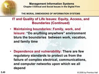5.49 © 2006 by Prentice Hall
Management Information SystemsManagement Information Systems
Chapter 5Chapter 5 Ethical and Social Issues in the Digital FirmEthical and Social Issues in the Digital Firm
THE MORAL DIMENSIONS OF INFORMATION SYSTEMS
• Maintaining boundaries: Family, work, and
leisure: “Do anything anywhere” environment
blurs the boundaries between work, vacation,
and family time
• Dependence and vulnerability: There are few
regulatory standards to protect us from the
failure of complex electrical, communications,
and computer networks upon which we all
depend
IT and Quality of Life Issues: Equity, Access, andIT and Quality of Life Issues: Equity, Access, and
Boundaries (Continued)Boundaries (Continued)
Western university
 