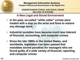 5.5 © 2006 by Prentice Hall
Management Information SystemsManagement Information Systems
Chapter 5Chapter 5 Ethical and Social Issues in the Digital FirmEthical and Social Issues in the Digital Firm
UNDERSTANDING ETHICAL AND SOCIAL ISSUES
RELATED TO SYSTEMS
• In the past, so-called “white collar” crimes were
treated with a slap on the wrist and fines to restore
any damage done.
• Industrial societies have become much less tolerant
of financial, accounting, and computer crimes.
• Since the late 1980s in the United States, and
worldwide, legislation has been passed that
mandates severe penalties for managers who are
found guilty of a wide variety of financial, reporting,
and computer crimes
A New Legal and Social EnvironmentA New Legal and Social Environment
Western university
 