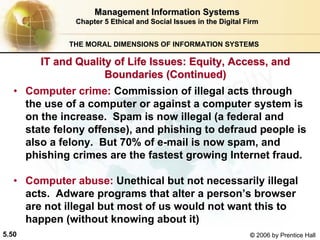 5.50 © 2006 by Prentice Hall
Management Information SystemsManagement Information Systems
Chapter 5Chapter 5 Ethical and Social Issues in the Digital FirmEthical and Social Issues in the Digital Firm
THE MORAL DIMENSIONS OF INFORMATION SYSTEMS
• Computer crime: Commission of illegal acts through
the use of a computer or against a computer system is
on the increase. Spam is now illegal (a federal and
state felony offense), and phishing to defraud people is
also a felony. But 70% of e-mail is now spam, and
phishing crimes are the fastest growing Internet fraud.
• Computer abuse: Unethical but not necessarily illegal
acts. Adware programs that alter a person’s browser
are not illegal but most of us would not want this to
happen (without knowing about it)
IT and Quality of Life Issues: Equity, Access, andIT and Quality of Life Issues: Equity, Access, and
Boundaries (Continued)Boundaries (Continued)
Western university
 