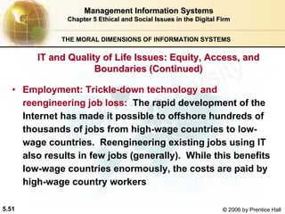 5.51 © 2006 by Prentice Hall
Management Information SystemsManagement Information Systems
Chapter 5Chapter 5 Ethical and Social Issues in the Digital FirmEthical and Social Issues in the Digital Firm
THE MORAL DIMENSIONS OF INFORMATION SYSTEMS
• Employment: Trickle-down technology and
reengineering job loss: The rapid development of the
Internet has made it possible to offshore hundreds of
thousands of jobs from high-wage countries to low-
wage countries. Reengineering existing jobs using IT
also results in few jobs (generally). While this benefits
low-wage countries enormously, the costs are paid by
high-wage country workers
IT and Quality of Life Issues: Equity, Access, andIT and Quality of Life Issues: Equity, Access, and
Boundaries (Continued)Boundaries (Continued)
Western university
 
