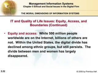 5.52 © 2006 by Prentice Hall
Management Information SystemsManagement Information Systems
Chapter 5Chapter 5 Ethical and Social Issues in the Digital FirmEthical and Social Issues in the Digital Firm
THE MORAL DIMENSIONS OF INFORMATION SYSTEMS
• Equity and access: While 500 million people
worldwide are on the Internet, billions of others are
not. Within the United States, the digital divide has
declined among ethnic groups, but still persists. The
divide between men and women has largely
disappeared.
IT and Quality of Life Issues: Equity, Access, andIT and Quality of Life Issues: Equity, Access, and
Boundaries (Continued)Boundaries (Continued)
Western university
 