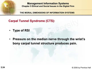 5.54 © 2006 by Prentice Hall
Management Information SystemsManagement Information Systems
Chapter 5Chapter 5 Ethical and Social Issues in the Digital FirmEthical and Social Issues in the Digital Firm
THE MORAL DIMENSIONS OF INFORMATION SYSTEMS
•• Type of RSIType of RSI
•• Pressure on the median nerve through the wristPressure on the median nerve through the wrist’’ss
bony carpal tunnel structure produces pain.bony carpal tunnel structure produces pain.
Carpal Tunnel Syndrome (CTS):Carpal Tunnel Syndrome (CTS):
Western university
 