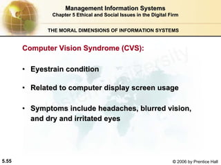 5.55 © 2006 by Prentice Hall
Management Information SystemsManagement Information Systems
Chapter 5Chapter 5 Ethical and Social Issues in the Digital FirmEthical and Social Issues in the Digital Firm
THE MORAL DIMENSIONS OF INFORMATION SYSTEMS
•• Eyestrain conditionEyestrain condition
•• Related to computer display screen usageRelated to computer display screen usage
•• Symptoms include headaches, blurred vision,Symptoms include headaches, blurred vision,
and dry and irritated eyesand dry and irritated eyes
Computer Vision Syndrome (CVS):Computer Vision Syndrome (CVS):
Western university
 