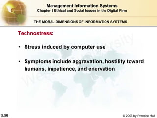 5.56 © 2006 by Prentice Hall
Management Information SystemsManagement Information Systems
Chapter 5Chapter 5 Ethical and Social Issues in the Digital FirmEthical and Social Issues in the Digital Firm
THE MORAL DIMENSIONS OF INFORMATION SYSTEMS
•• Stress induced by computer useStress induced by computer use
•• Symptoms include aggravation, hostility towardSymptoms include aggravation, hostility toward
humans, impatience, and enervationhumans, impatience, and enervation
TechnostressTechnostress::
Western university
 