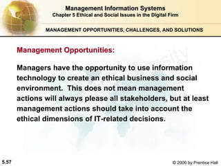 5.57 © 2006 by Prentice Hall
MANAGEMENT OPPORTUNITIES, CHALLENGES, AND SOLUTIONS
Management Information SystemsManagement Information Systems
Chapter 5Chapter 5 Ethical and Social Issues in the Digital FirmEthical and Social Issues in the Digital Firm
Managers have the opportunity to use information
technology to create an ethical business and social
environment. This does not mean management
actions will always please all stakeholders, but at least
management actions should take into account the
ethical dimensions of IT-related decisions.
Management Opportunities:Management Opportunities:
Western university
 