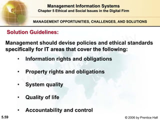 5.59 © 2006 by Prentice Hall
Management Information SystemsManagement Information Systems
Chapter 5Chapter 5 Ethical and Social Issues in the Digital FirmEthical and Social Issues in the Digital Firm
• Information rights and obligations
• Property rights and obligations
• System quality
• Quality of life
• Accountability and control
Solution Guidelines:Solution Guidelines:
Management should devise policies and ethical standards
specifically for IT areas that cover the following:specifically for IT areas that cover the following:
MANAGEMENT OPPORTUNITIES, CHALLENGES, AND SOLUTIONS
Western university
 