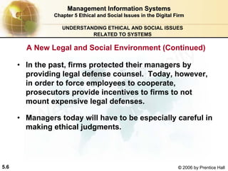 5.6 © 2006 by Prentice Hall
Management Information SystemsManagement Information Systems
Chapter 5Chapter 5 Ethical and Social Issues in the Digital FirmEthical and Social Issues in the Digital Firm
UNDERSTANDING ETHICAL AND SOCIAL ISSUES
RELATED TO SYSTEMS
• In the past, firms protected their managers by
providing legal defense counsel. Today, however,
in order to force employees to cooperate,
prosecutors provide incentives to firms to not
mount expensive legal defenses.
• Managers today will have to be especially careful in
making ethical judgments.
A New Legal and Social Environment (Continued)
Western university
 