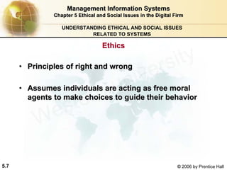 5.7 © 2006 by Prentice Hall
Management Information SystemsManagement Information Systems
Chapter 5Chapter 5 Ethical and Social Issues in the Digital FirmEthical and Social Issues in the Digital Firm
UNDERSTANDING ETHICAL AND SOCIAL ISSUES
RELATED TO SYSTEMS
•• Principles of right and wrongPrinciples of right and wrong
•• Assumes individuals are acting as free moralAssumes individuals are acting as free moral
agents to make choices to guide their behavioragents to make choices to guide their behavior
EthicsEthics
Western university
 