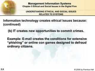 5.9 © 2006 by Prentice Hall
Management Information SystemsManagement Information Systems
Chapter 5Chapter 5 Ethical and Social Issues in the Digital FirmEthical and Social Issues in the Digital Firm
UNDERSTANDING ETHICAL AND SOCIAL ISSUES
RELATED TO SYSTEMS
(b) IT creates new opportunities to commit crimes.(b) IT creates new opportunities to commit crimes.
Example: EExample: E--mail creates the conditions for extensivemail creates the conditions for extensive
““phishingphishing”” or online con games designed to defraudor online con games designed to defraud
ordinary citizens.ordinary citizens.
Information technology creates ethical issues because:
(continued)
Western university
 