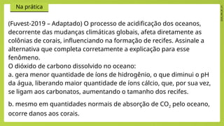2024_EM_B1_V1
Na prática
(Fuvest-2019 – Adaptado) O processo de acidificação dos oceanos,
decorrente das mudanças climáticas globais, afeta diretamente as
colônias de corais, influenciando na formação de recifes. Assinale a
alternativa que completa corretamente a explicação para esse
fenômeno.
O dióxido de carbono dissolvido no oceano:
a. gera menor quantidade de íons de hidrogênio, o que diminui o pH
da água, liberando maior quantidade de íons cálcio, que, por sua vez,
se ligam aos carbonatos, aumentando o tamanho dos recifes.
b. mesmo em quantidades normais de absorção de CO2 pelo oceano,
ocorre danos aos corais.
 