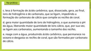 2024_EM_B1_V1
Na prática
c. leva à formação de ácido carbônico, que, dissociado, gera, ao final,
íons de hidrogênio e de carbonato, que se ligam, impedindo a
formação do carbonato de cálcio que compõe os recifes de coral.
d. gera maior quantidade de íons de hidrogênio, o que aumenta o pH
da água, liberando maior quantidade de íons cálcio, que, por sua vez,
se ligam aos carbonatos, aumentando o tamanho dos recifes.
e. reage com a água, produzindo ácido carbônico, que permanece no
oceano e desgasta os recifes de coral, que são formados por carbonato
de cálcio.
 