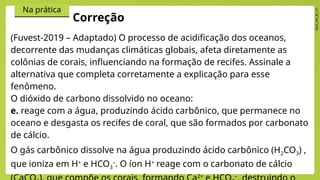 2024_EM_B1_V1
Na prática
(Fuvest-2019 – Adaptado) O processo de acidificação dos oceanos,
decorrente das mudanças climáticas globais, afeta diretamente as
colônias de corais, influenciando na formação de recifes. Assinale a
alternativa que completa corretamente a explicação para esse
fenômeno.
O dióxido de carbono dissolvido no oceano:
e. reage com a água, produzindo ácido carbônico, que permanece no
oceano e desgasta os recifes de coral, que são formados por carbonato
de cálcio.
O gás carbônico dissolve na água produzindo ácido carbônico (H2CO3) ,
que ioniza em H+
e HCO3
–
. O íon H+
reage com o carbonato de cálcio
2+ –
Correção
 