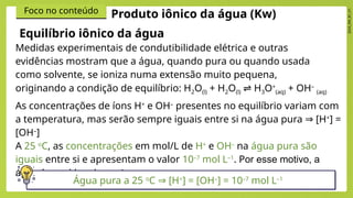 2024_EM_B1_V1
Foco no conteúdo
Equilíbrio iônico da água
Medidas experimentais de condutibilidade elétrica e outras
evidências mostram que a água, quando pura ou quando usada
como solvente, se ioniza numa extensão muito pequena,
originando a condição de equilíbrio: H2O(l) + H2O(l) H
⇌ 3O+
(aq) + OH–
(aq)
Produto iônico da água (Kw)
As concentrações de íons H+
e OH–
presentes no equilíbrio variam com
a temperatura, mas serão sempre iguais entre si na​água pura [H
⇒ +
] =
[OH–
]​
A 25 o
C, as concentrações em mol/L de H+
e OH–
na água pura são
iguais entre si e apresentam o valor 10–7
mol L–1
. Por esse motivo, a
água é considerada neutra.
Água pura a 25 o
C [H
⇒ +
] = [OH–
] = 10–7
mol L–1
 