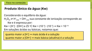 2024_EM_B1_V1
Foco no conteúdo
Considerando o equilíbrio da água:
H2O(l) H
⇌ +
(aq) + OH–
(aq) sua constante de ionização corresponde ao
Kw e é expressa por:
Kw = [H+
] · [OH–
] a 25 o
C Kw = (10–7
) · (10–7
) Kw = 10
⇒ –14
Em soluções ácidas ou básicas, notamos que:
Produto iônico da água (Kw)
quanto maior a [H+
] mais ácida é a solução
⇒
quanto maior a [OH–
] mais básica (alcalina) é a solução
⇒
 