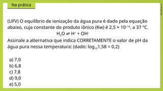 2024_EM_B1_V1
Na prática
(UFV) O equilíbrio de ionização da água pura é dado pela equação
abaixo, cuja constante do produto iônico (Kw) é 2,5 × 10–14
, a 37 ºC.
H2O H
⇌ +
+ OH–
Assinale a alternativa que indica CORRETAMENTE o valor de pH da
água pura nessa temperatura: (dado: log101,58 = 0,2)
a) 7,0
b) 6,8
c) 7,8
d) 9,0
e) 5,0
 
