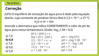 2024_EM_B1_V1
Na prática
(UFV) O equilíbrio de ionização da água pura é dado pela equação
abaixo, cuja constante do produto iônico (Kw) é 2,5 × 10–14
, a 37 ºC.
H2O H
↔ +
+ OH–
Assinale a alternativa que indica CORRETAMENTE o valor de pH da
água pura nessa temperatura: (Dado: log101,58 = 0,2)
a) 7,0
b) 6,8
c) 7,8
d) 9,0
e) 5,0
Correção
[H+
] = [OH–
] = x
Kw = [H+
] · [OH–
]
2,5 · 10–14
= x · x
2,5 · 10–14
= x2
√2,5 · 10–14
= x
x = 1,58 · 10-7
pH = –log [H+
]
pH = –log 1,58 · 10–7
pH = 7 – log 1,58
pH = 7 – 0,2
pH = 6,8
 