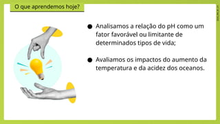2024_EM_B1_V1
O que aprendemos hoje?
● Analisamos a relação do pH como um
fator favorável ou limitante de
determinados tipos de vida;
● Avaliamos os impactos do aumento da
temperatura e da acidez dos oceanos.
 