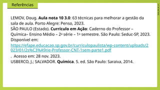 2024_EM_B1_V1
Referências
LEMOV, Doug. Aula nota 10 3.0: 63 técnicas para melhorar a gestão da
sala de aula. Porto Alegre: Penso, 2023.
SÃO PAULO (Estado). Currículo em Ação: Caderno do Professor –
Química– Ensino Médio – 2a
série – 1o
semestre. São Paulo: Seduc-SP, 2023.
Disponível em:
https://efape.educacao.sp.gov.br/curriculopaulista/wp-content/uploads/2
023/01/2s%C3%A9rie-Professor-CNT-1sem-parte1.pdf
. Acesso em: 28 nov. 2023.
USBERCO, J.; SALVADOR. Química. 5. ed. São Paulo: Saraiva, 2014.
 
