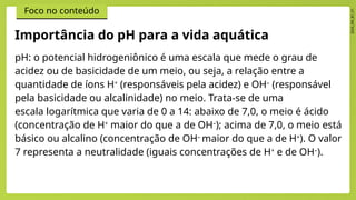 2024_EM_B1_V1
Foco no conteúdo
pH: o potencial hidrogeniônico é uma escala que mede o grau de
acidez ou de basicidade de um meio, ou seja, a relação entre a
quantidade de íons H+
(responsáveis pela acidez) e OH–
(responsável
pela basicidade ou alcalinidade) no meio. Trata-se de uma
escala logarítmica que varia de 0 a 14: abaixo de 7,0, o meio é ácido
(concentração de H+
maior do que a de OH–
); acima de 7,0, o meio está
básico ou alcalino (concentração de OH–
maior do que a de H+
). O valor
7 representa a neutralidade (iguais concentrações de H+
e de OH–
).
Importância do pH para a vida aquática
 