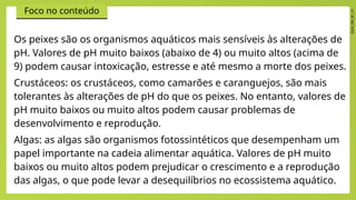 2024_EM_B1_V1
Foco no conteúdo
Os peixes são os organismos aquáticos mais sensíveis às alterações de
pH. Valores de pH muito baixos (abaixo de 4) ou muito altos (acima de
9) podem causar intoxicação, estresse e até mesmo a morte dos peixes.
Crustáceos: os crustáceos, como camarões e caranguejos, são mais
tolerantes às alterações de pH do que os peixes. No entanto, valores de
pH muito baixos ou muito altos podem causar problemas de
desenvolvimento e reprodução.
Algas: as algas são organismos fotossintéticos que desempenham um
papel importante na cadeia alimentar aquática. Valores de pH muito
baixos ou muito altos podem prejudicar o crescimento e a reprodução
das algas, o que pode levar a desequilíbrios no ecossistema aquático.
 