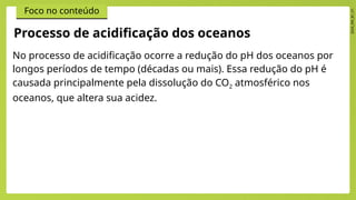 2024_EM_B1_V1
Foco no conteúdo
No processo de acidificação ocorre a redução do pH dos oceanos por
longos períodos de tempo (décadas ou mais). Essa redução do pH é
causada principalmente pela dissolução do CO2 atmosférico nos
oceanos, que altera sua acidez.
Processo de acidificação dos oceanos
 
